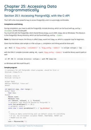 GoalKicker.com – PostgreSQL® Notes for Professionals 52
Chapter 25: Accessing Data
Programmatically
Section 25.1: Accessing PostgreSQL with the C-API
The C-API is the most powerful way to access PostgreSQL and it is surprisingly comfortable.
Compilation and linking
During compilation, you have to add the PostgreSQL include directory, which can be found with pg_config --
includedir, to the include path.
You must link with the PostgreSQL client shared library (libpq.so on UNIX, libpq.dll on Windows). This library is
in the PostgreSQL library directory, which can be found with pg_config --libdir.
Note: For historical reason, the library is called libpq.soand not libpg.so, which is a popular trap for beginners.
Given that the below code sample is in ﬁle coltype.c, compilation and linking would be done with
gcc -Wall -I "$(pg_config --includedir)" -L "$(pg_config --libdir)" -o coltype coltype.c -lpq
with the GNU C compiler (consider adding -Wl,-rpath,"$(pg_config --libdir)" to add the library search path) or
with
cl /MT /W4 /I <include directory> coltype.c <path TO libpq.lib>
on Windows with Microsoft Visual C.
Sample program
/* necessary for all PostgreSQL client programs, should be first */
#include <libpq-fe.h>
#include <stdio.h>
#include <string.h>
#ifdef TRACE
#define TRACEFILE "trace.out"
#endif
int main(int argc, char **argv) {
#ifdef TRACE
FILE *trc;
#endif
PGconn *conn;
PGresult *res;
int rowcount, colcount, i, j, firstcol;
/* parameter type should be guessed by PostgreSQL */
const Oid paramTypes[1] = { 0 };
/* parameter value */
const char * const paramValues[1] = { "pg_database" };
/*
* Using an empty connectstring will use default values for everything.
* If set, the environment variables PGHOST, PGDATABASE, PGPORT and
* PGUSER will be used.
*/
conn = PQconnectdb("");
 