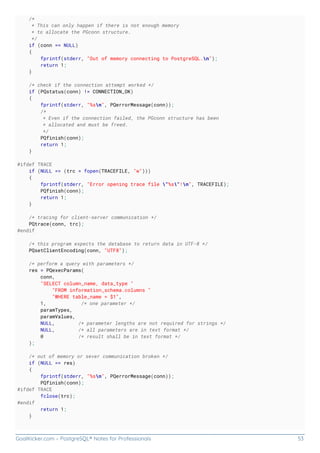 GoalKicker.com – PostgreSQL® Notes for Professionals 53
/*
* This can only happen if there is not enough memory
* to allocate the PGconn structure.
*/
if (conn == NULL)
{
fprintf(stderr, "Out of memory connecting to PostgreSQL.n");
return 1;
}
/* check if the connection attempt worked */
if (PQstatus(conn) != CONNECTION_OK)
{
fprintf(stderr, "%sn", PQerrorMessage(conn));
/*
* Even if the connection failed, the PGconn structure has been
* allocated and must be freed.
*/
PQfinish(conn);
return 1;
}
#ifdef TRACE
if (NULL == (trc = fopen(TRACEFILE, "w")))
{
fprintf(stderr, "Error opening trace file "%s"!n", TRACEFILE);
PQfinish(conn);
return 1;
}
/* tracing for client-server communication */
PQtrace(conn, trc);
#endif
/* this program expects the database to return data in UTF-8 */
PQsetClientEncoding(conn, "UTF8");
/* perform a query with parameters */
res = PQexecParams(
conn,
"SELECT column_name, data_type "
"FROM information_schema.columns "
"WHERE table_name = $1",
1, /* one parameter */
paramTypes,
paramValues,
NULL, /* parameter lengths are not required for strings */
NULL, /* all parameters are in text format */
0 /* result shall be in text format */
);
/* out of memory or sever communication broken */
if (NULL == res)
{
fprintf(stderr, "%sn", PQerrorMessage(conn));
PQfinish(conn);
#ifdef TRACE
fclose(trc);
#endif
return 1;
}
 