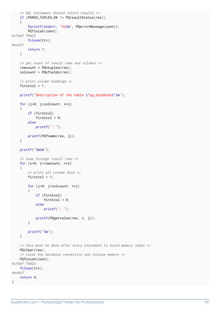 GoalKicker.com – PostgreSQL® Notes for Professionals 54
/* SQL statement should return results */
if (PGRES_TUPLES_OK != PQresultStatus(res))
{
fprintf(stderr, "%sn", PQerrorMessage(conn));
PQfinish(conn);
#ifdef TRACE
fclose(trc);
#endif
return 1;
}
/* get count of result rows and columns */
rowcount = PQntuples(res);
colcount = PQnfields(res);
/* print column headings */
firstcol = 1;
printf("Description of the table "pg_database"n");
for (j=0; j<colcount; ++j)
{
if (firstcol)
firstcol = 0;
else
printf(": ");
printf(PQfname(res, j));
}
printf("nn");
/* loop through rosult rows */
for (i=0; i<rowcount; ++i)
{
/* print all column data */
firstcol = 1;
for (j=0; j<colcount; ++j)
{
if (firstcol)
firstcol = 0;
else
printf(": ");
printf(PQgetvalue(res, i, j));
}
printf("n");
}
/* this must be done after every statement to avoid memory leaks */
PQclear(res);
/* close the database connection and release memory */
PQfinish(conn);
#ifdef TRACE
fclose(trc);
#endif
return 0;
}
 