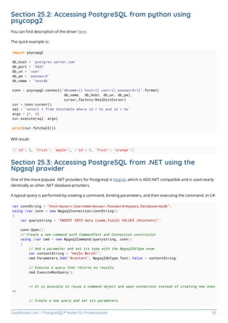 GoalKicker.com – PostgreSQL® Notes for Professionals 55
Section 25.2: Accessing PostgreSQL from python using
psycopg2
You can ﬁnd description of the driver here.
The quick example is:
import psycopg2
db_host = 'postgres.server.com'
db_port = '5432'
db_un = 'user'
db_pw = 'password'
db_name = 'testdb'
conn = psycopg2.connect("dbname={} host={} user={} password={}".format(
db_name, db_host, db_un, db_pw),
cursor_factory=RealDictCursor)
cur = conn.cursor()
sql = 'select * from testtable where id > %s and id < %s'
args = (1, 4)
cur.execute(sql, args)
print(cur.fetchall())
Will result:
[{'id': 2, 'fruit': 'apple'}, {'id': 3, 'fruit': 'orange'}]
Section 25.3: Accessing PostgreSQL from .NET using the
Npgsql provider
One of the more popular .NET providers for Postgresql is Npgsql, which is ADO.NET compatible and is used nearly
identically as other .NET database providers.
A typical query is performed by creating a command, binding parameters, and then executing the command. In C#:
var connString = "Host=myserv;Username=myuser;Password=mypass;Database=mydb";
using (var conn = new NpgsqlConnection(connString))
{
var querystring = "INSERT INTO data (some_field) VALUES (@content)";
conn.Open();
// Create a new command with CommandText and Connection constructor
using (var cmd = new NpgsqlCommand(querystring, conn))
{
// Add a parameter and set its type with the NpgsqlDbType enum
var contentString = "Hello World!";
cmd.Parameters.Add("@content", NpgsqlDbType.Text).Value = contentString;
// Execute a query that returns no results
cmd.ExecuteNonQuery();
/* It is possible to reuse a command object and open connection instead of creating new ones
*/
// Create a new query and set its parameters
 