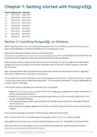 GoalKicker.com – PostgreSQL® Notes for Professionals 2
Chapter 1: Getting started with PostgreSQL
Version Release date EOL date
10.0 2017-10-05 2022-10-01
9.6 2016-09-29 2021-09-01
9.5 2016-01-07 2021-01-01
9.4 2014-12-18 2019-12-01
9.3 2013-09-09 2018-09-01
9.2 2012-09-10 2017-09-01
9.1 2011-09-12 2016-09-01
9.0 2010-09-20 2015-09-01
8.4 2009-07-01 2014-07-01
Section 1.1: Installing PostgreSQL on Windows
While it's good practice to use a Unix based operating system (ex. Linux or BSD) as a production server you can
easily install PostgreSQL on Windows (hopefully only as a development server).
Download the Windows installation binaries from EnterpriseDB:
http://www.enterprisedb.com/products-services-training/pgdownload This is a third-party company started by core
contributors to the PostgreSQL project who have optimized the binaries for Windows.
Select the latest stable (non-Beta) version (9.5.3 at the time of writing). You will most likely want the Win x86-64
package, but if you are running a 32 bit version of Windows, which is common on older computers, select Win
x86-32 instead.
Note: Switching between Beta and Stable versions will involve complex tasks like dump and restore. Upgrading
within beta or stable version only needs a service restart.
You can check if your version of Windows is 32 or 64 bit by going to Control Panel -> System and Security -> System
-> System type, which will say "##-bit Operating System". This is the path for Windows 7, it may be slightly diﬀerent
on other versions of Windows.
In the installer select the packages you would like to use. For example:
pgAdmin ( https://www.pgadmin.org ) is a free GUI for managing your database and I highly recommend it. In
9.6 this will be installed by default .
PostGIS ( http://postgis.net ) provides geospatial analysis features on GPS coordinates, distances etc. very
popular among GIS developers.
The Language Package provides required libraries for oﬃcially supported procedural language PL/Python,
PL/Perl and PL/Tcl.
Other packages like pgAgent, pgBouncer and Slony are useful for larger production servers, only checked as
needed.
All those optional packages can be later installed through "Application Stack Builder".
Note: There are also other non-oﬃcially supported language such as PL/V8, PL/Lua PL/Java available.
Open pgAdmin and connect to your server by double clicking on its name, ex. "PostgreSQL 9.5 (localhost:5432).
From this point you can follow guides such as the excellent book PostgreSQL: Up and Running, 2nd Edition (
http://shop.oreilly.com/product/0636920032144.do ).
 