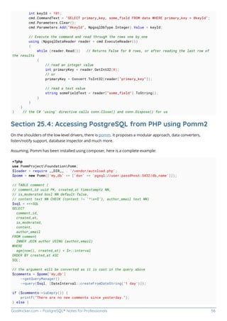 GoalKicker.com – PostgreSQL® Notes for Professionals 56
int keyId = 101;
cmd.CommandText = "SELECT primary_key, some_field FROM data WHERE primary_key = @keyId";
cmd.Parameters.Clear();
cmd.Parameters.Add("@keyId", NpgsqlDbType.Integer).Value = keyId;
// Execute the command and read through the rows one by one
using (NpgsqlDataReader reader = cmd.ExecuteReader())
{
while (reader.Read()) // Returns false for 0 rows, or after reading the last row of
the results
{
// read an integer value
int primaryKey = reader.GetInt32(0);
// or
primaryKey = Convert.ToInt32(reader["primary_key"]);
// read a text value
string someFieldText = reader["some_field"].ToString();
}
}
}
} // the C# 'using' directive calls conn.Close() and conn.Dispose() for us
Section 25.4: Accessing PostgreSQL from PHP using Pomm2
On the shoulders of the low level drivers, there is pomm. It proposes a modular approach, data converters,
listen/notify support, database inspector and much more.
Assuming, Pomm has been installed using composer, here is a complete example:
<?php
use PommProjectFoundationPomm;
$loader = require __DIR__ . '/vendor/autoload.php';
$pomm = new Pomm(['my_db' => ['dsn' => 'pgsql://user:pass@host:5432/db_name']]);
// TABLE comment (
// comment_id uuid PK, created_at timestamptz NN,
// is_moderated bool NN default false,
// content text NN CHECK (content !~ '^s+$'), author_email text NN)
$sql = <<<SQL
SELECT
comment_id,
created_at,
is_moderated,
content,
author_email
FROM comment
INNER JOIN author USING (author_email)
WHERE
age(now(), created_at) < $*::interval
ORDER BY created_at ASC
SQL;
// the argument will be converted as it is cast in the query above
$comments = $pomm['my_db']
->getQueryManager()
->query($sql, [DateInterval::createFromDateString('1 day')]);
if ($comments->isEmpty()) {
printf("There are no new comments since yesterday.");
} else {
 