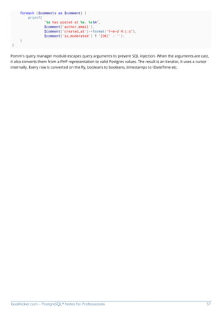GoalKicker.com – PostgreSQL® Notes for Professionals 57
foreach ($comments as $comment) {
printf(
"%s has posted at %s. %sn",
$comment['author_email'],
$comment['created_at']->format("Y-m-d H:i:s"),
$comment['is_moderated'] ? '[OK]' : '');
}
}
Pomm’s query manager module escapes query arguments to prevent SQL injection. When the arguments are cast,
it also converts them from a PHP representation to valid Postgres values. The result is an iterator, it uses a cursor
internally. Every row is converted on the ﬂy, booleans to booleans, timestamps to DateTime etc.
 