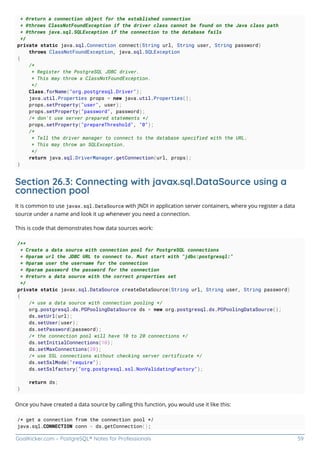 GoalKicker.com – PostgreSQL® Notes for Professionals 59
* @return a connection object for the established connection
* @throws ClassNotFoundException if the driver class cannot be found on the Java class path
* @throws java.sql.SQLException if the connection to the database fails
*/
private static java.sql.Connection connect(String url, String user, String password)
throws ClassNotFoundException, java.sql.SQLException
{
/*
* Register the PostgreSQL JDBC driver.
* This may throw a ClassNotFoundException.
*/
Class.forName("org.postgresql.Driver");
java.util.Properties props = new java.util.Properties();
props.setProperty("user", user);
props.setProperty("password", password);
/* don't use server prepared statements */
props.setProperty("prepareThreshold", "0");
/*
* Tell the driver manager to connect to the database specified with the URL.
* This may throw an SQLException.
*/
return java.sql.DriverManager.getConnection(url, props);
}
Section 26.3: Connecting with javax.sql.DataSource using a
connection pool
It is common to use javax.sql.DataSource with JNDI in application server containers, where you register a data
source under a name and look it up whenever you need a connection.
This is code that demonstrates how data sources work:
/**
* Create a data source with connection pool for PostgreSQL connections
* @param url the JDBC URL to connect to. Must start with "jdbc:postgresql:"
* @param user the username for the connection
* @param password the password for the connection
* @return a data source with the correct properties set
*/
private static javax.sql.DataSource createDataSource(String url, String user, String password)
{
/* use a data source with connection pooling */
org.postgresql.ds.PGPoolingDataSource ds = new org.postgresql.ds.PGPoolingDataSource();
ds.setUrl(url);
ds.setUser(user);
ds.setPassword(password);
/* the connection pool will have 10 to 20 connections */
ds.setInitialConnections(10);
ds.setMaxConnections(20);
/* use SSL connections without checking server certificate */
ds.setSslMode("require");
ds.setSslfactory("org.postgresql.ssl.NonValidatingFactory");
return ds;
}
Once you have created a data source by calling this function, you would use it like this:
/* get a connection from the connection pool */
java.sql.CONNECTION conn = ds.getConnection();
 