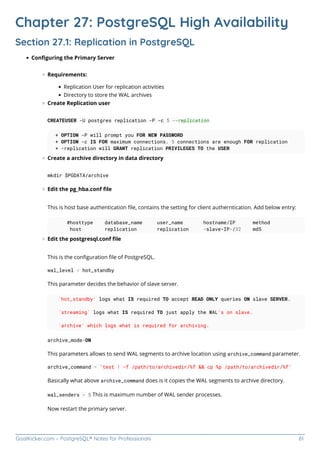 GoalKicker.com – PostgreSQL® Notes for Professionals 61
Chapter 27: PostgreSQL High Availability
Section 27.1: Replication in PostgreSQL
Conﬁguring the Primary Server
Requirements:
Replication User for replication activities
Directory to store the WAL archives
Create Replication user
CREATEUSER -U postgres replication -P -c 5 --replication
+ OPTION -P will prompt you FOR NEW PASSWORD
+ OPTION -c IS FOR maximum connections. 5 connections are enough FOR replication
+ -replication will GRANT replication PRIVILEGES TO the USER
Create a archive directory in data directory
mkdir $PGDATA/archive
Edit the pg_hba.conf ﬁle
This is host base authentication ﬁle, contains the setting for client autherntication. Add below entry:
#hosttype database_name user_name hostname/IP method
host replication replication <slave-IP>/32 md5
Edit the postgresql.conf ﬁle
This is the conﬁguration ﬁle of PostgreSQL.
wal_level = hot_standby
This parameter decides the behavior of slave server.
`hot_standby` logs what IS required TO accept READ ONLY queries ON slave SERVER.
`streaming` logs what IS required TO just apply the WAL's on slave.
`archive` which logs what is required for archiving.
archive_mode=ON
This parameters allows to send WAL segments to archive location using archive_command parameter.
archive_command = 'test ! -f /path/to/archivedir/%f && cp %p /path/to/archivedir/%f'
Basically what above archive_command does is it copies the WAL segments to archive directory.
wal_senders = 5 This is maximum number of WAL sender processes.
Now restart the primary server.
 