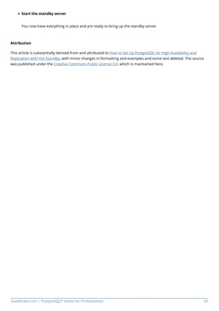 GoalKicker.com – PostgreSQL® Notes for Professionals 63
Start the standby server
You now have everything in place and are ready to bring up the standby server
Attribution
This article is substantially derived from and attributed to How to Set Up PostgreSQL for High Availability and
Replication with Hot Standby, with minor changes in formatting and examples and some text deleted. The source
was published under the Creative Commons Public License 3.0, which is maintained here.
 