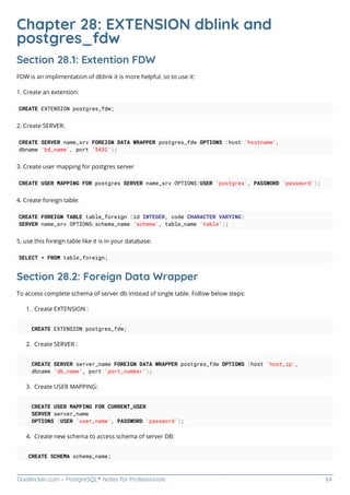 GoalKicker.com – PostgreSQL® Notes for Professionals 64
Chapter 28: EXTENSION dblink and
postgres_fdw
Section 28.1: Extention FDW
FDW is an implimentation of dblink it is more helpful, so to use it:
1. Create an extention:
CREATE EXTENSION postgres_fdw;
2. Create SERVER:
CREATE SERVER name_srv FOREIGN DATA WRAPPER postgres_fdw OPTIONS (host 'hostname',
dbname 'bd_name', port '5432');
3. Create user mapping for postgres server
CREATE USER MAPPING FOR postgres SERVER name_srv OPTIONS(USER 'postgres', PASSWORD 'password');
4. Create foreign table:
CREATE FOREIGN TABLE table_foreign (id INTEGER, code CHARACTER VARYING)
SERVER name_srv OPTIONS(schema_name 'schema', table_name 'table');
5. use this foreign table like it is in your database:
SELECT * FROM table_foreign;
Section 28.2: Foreign Data Wrapper
To access complete schema of server db instead of single table. Follow below steps:
Create EXTENSION :
1.
CREATE EXTENSION postgres_fdw;
Create SERVER :
2.
CREATE SERVER server_name FOREIGN DATA WRAPPER postgres_fdw OPTIONS (host 'host_ip',
dbname 'db_name', port 'port_number');
Create USER MAPPING:
3.
CREATE USER MAPPING FOR CURRENT_USER
SERVER server_name
OPTIONS (USER 'user_name', PASSWORD 'password');
Create new schema to access schema of server DB:
4.
CREATE SCHEMA schema_name;
 
