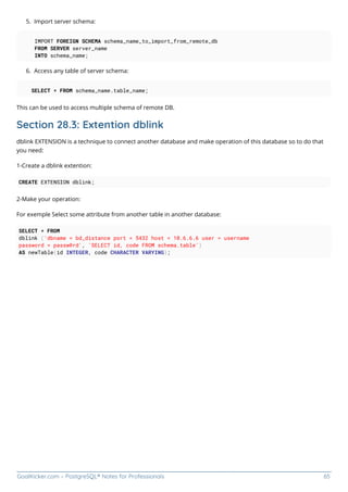 GoalKicker.com – PostgreSQL® Notes for Professionals 65
Import server schema:
5.
IMPORT FOREIGN SCHEMA schema_name_to_import_from_remote_db
FROM SERVER server_name
INTO schema_name;
Access any table of server schema:
6.
SELECT * FROM schema_name.table_name;
This can be used to access multiple schema of remote DB.
Section 28.3: Extention dblink
dblink EXTENSION is a technique to connect another database and make operation of this database so to do that
you need:
1-Create a dblink extention:
CREATE EXTENSION dblink;
2-Make your operation:
For exemple Select some attribute from another table in another database:
SELECT * FROM
dblink ('dbname = bd_distance port = 5432 host = 10.6.6.6 user = username
password = passw@rd', 'SELECT id, code FROM schema.table')
AS newTable(id INTEGER, code CHARACTER VARYING);
 