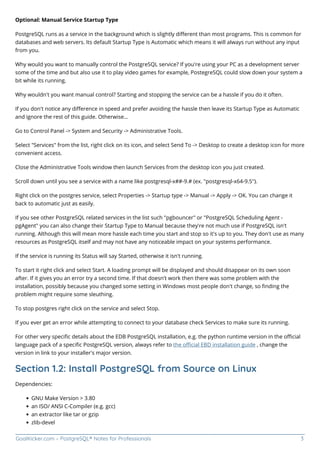 GoalKicker.com – PostgreSQL® Notes for Professionals 3
Optional: Manual Service Startup Type
PostgreSQL runs as a service in the background which is slightly diﬀerent than most programs. This is common for
databases and web servers. Its default Startup Type is Automatic which means it will always run without any input
from you.
Why would you want to manually control the PostgreSQL service? If you're using your PC as a development server
some of the time and but also use it to play video games for example, PostegreSQL could slow down your system a
bit while its running.
Why wouldn't you want manual control? Starting and stopping the service can be a hassle if you do it often.
If you don't notice any diﬀerence in speed and prefer avoiding the hassle then leave its Startup Type as Automatic
and ignore the rest of this guide. Otherwise...
Go to Control Panel -> System and Security -> Administrative Tools.
Select "Services" from the list, right click on its icon, and select Send To -> Desktop to create a desktop icon for more
convenient access.
Close the Administrative Tools window then launch Services from the desktop icon you just created.
Scroll down until you see a service with a name like postgresql-x##-9.# (ex. "postgresql-x64-9.5").
Right click on the postgres service, select Properties -> Startup type -> Manual -> Apply -> OK. You can change it
back to automatic just as easily.
If you see other PostgreSQL related services in the list such "pgbouncer" or "PostgreSQL Scheduling Agent -
pgAgent" you can also change their Startup Type to Manual because they're not much use if PostgreSQL isn't
running. Although this will mean more hassle each time you start and stop so it's up to you. They don't use as many
resources as PostgreSQL itself and may not have any noticeable impact on your systems performance.
If the service is running its Status will say Started, otherwise it isn't running.
To start it right click and select Start. A loading prompt will be displayed and should disappear on its own soon
after. If it gives you an error try a second time. If that doesn't work then there was some problem with the
installation, possibly because you changed some setting in Windows most people don't change, so ﬁnding the
problem might require some sleuthing.
To stop postgres right click on the service and select Stop.
If you ever get an error while attempting to connect to your database check Services to make sure its running.
For other very speciﬁc details about the EDB PostgreSQL installation, e.g. the python runtime version in the oﬃcial
language pack of a speciﬁc PostgreSQL version, always refer to the oﬃcial EBD installation guide , change the
version in link to your installer's major version.
Section 1.2: Install PostgreSQL from Source on Linux
Dependencies:
GNU Make Version > 3.80
an ISO/ ANSI C-Compiler (e.g. gcc)
an extractor like tar or gzip
zlib-devel
 