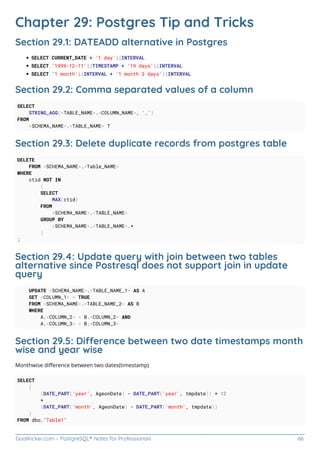 GoalKicker.com – PostgreSQL® Notes for Professionals 66
Chapter 29: Postgres Tip and Tricks
Section 29.1: DATEADD alternative in Postgres
SELECT CURRENT_DATE + '1 day'::INTERVAL
SELECT '1999-12-11'::TIMESTAMP + '19 days'::INTERVAL
SELECT '1 month'::INTERVAL + '1 month 3 days'::INTERVAL
Section 29.2: Comma separated values of a column
SELECT
STRING_AGG(<TABLE_NAME>.<COLUMN_NAME>, ',')
FROM
<SCHEMA_NAME>.<TABLE_NAME> T
Section 29.3: Delete duplicate records from postgres table
DELETE
FROM <SCHEMA_NAME>.<Table_NAME>
WHERE
ctid NOT IN
(
SELECT
MAX(ctid)
FROM
<SCHEMA_NAME>.<TABLE_NAME>
GROUP BY
<SCHEMA_NAME>.<TABLE_NAME>.*
)
;
Section 29.4: Update query with join between two tables
alternative since Postresql does not support join in update
query
UPDATE <SCHEMA_NAME>.<TABLE_NAME_1> AS A
SET <COLUMN_1> = TRUE
FROM <SCHEMA_NAME>.<TABLE_NAME_2> AS B
WHERE
A.<COLUMN_2> = B.<COLUMN_2> AND
A.<COLUMN_3> = B.<COLUMN_3>
Section 29.5: Dierence between two date timestamps month
wise and year wise
Monthwise diﬀerence between two dates(timestamp)
SELECT
(
(DATE_PART('year', AgeonDate) - DATE_PART('year', tmpdate)) * 12
+
(DATE_PART('month', AgeonDate) - DATE_PART('month', tmpdate))
)
FROM dbo."Table1"
 