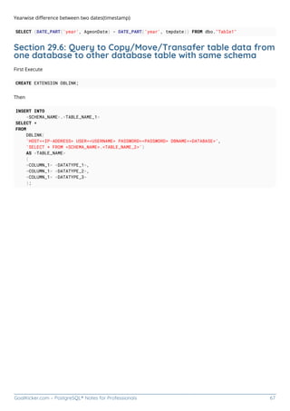 GoalKicker.com – PostgreSQL® Notes for Professionals 67
Yearwise diﬀerence between two dates(timestamp)
SELECT (DATE_PART('year', AgeonDate) - DATE_PART('year', tmpdate)) FROM dbo."Table1"
Section 29.6: Query to Copy/Move/Transafer table data from
one database to other database table with same schema
First Execute
CREATE EXTENSION DBLINK;
Then
INSERT INTO
<SCHEMA_NAME>.<TABLE_NAME_1>
SELECT *
FROM
DBLINK(
'HOST=<IP-ADDRESS> USER=<USERNAME> PASSWORD=<PASSWORD> DBNAME=<DATABASE>',
'SELECT * FROM <SCHEMA_NAME>.<TABLE_NAME_2>')
AS <TABLE_NAME>
(
<COLUMN_1> <DATATYPE_1>,
<COLUMN_1> <DATATYPE_2>,
<COLUMN_1> <DATATYPE_3>
);
 