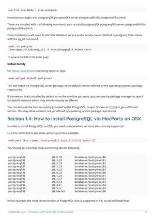 GoalKicker.com – PostgreSQL® Notes for Professionals 5
yum list available | grep postgres*
Neccesary packages are: postgresqlXX postgresqlXX-server postgresqlXX-libs postgresqlXX-contrib
These are installed with the following command: yum -y install postgresqlXX postgresqlXX-server postgresqlXX-libs
postgresqlXX-contrib
Once installed you will need to start the database service as the service owner (Default is postgres). This is done
with the pg_ctl command.
sudo -su postgres
./usr/pgsql-X.X/bin/pg_ctl -D /var/lib/pgsql/X.X/data start
To access the DB in CLI enter psql
Debian family
On Debian and derived operating systems, type:
sudo apt-get install postgresql
This will install the PostgreSQL server package, at the default version oﬀered by the operating system's package
repositories.
If the version that's installed by default is not the one that you want, you can use the package manager to search
for speciﬁc versions which may simultaneously be oﬀered.
You can also use the Yum repository provided by the PostgreSQL project (known as PGDG) to get a diﬀerent
version. This may allow versions not yet oﬀered by operating system package repositories.
Section 1.4: How to install PostgreSQL via MacPorts on OSX
In order to install PostgreSQL on OSX, you need to know which versions are currently supported.
Use this command to see what versions you have available.
sudo port list | grep "^postgresql[[:digit:]]{2}[[:space:]]"
You should get a list that looks something like the following:
postgresql80 @8.0.26 databases/postgresql80
postgresql81 @8.1.23 databases/postgresql81
postgresql82 @8.2.23 databases/postgresql82
postgresql83 @8.3.23 databases/postgresql83
postgresql84 @8.4.22 databases/postgresql84
postgresql90 @9.0.23 databases/postgresql90
postgresql91 @9.1.22 databases/postgresql91
postgresql92 @9.2.17 databases/postgresql92
postgresql93 @9.3.13 databases/postgresql93
postgresql94 @9.4.8 databases/postgresql94
postgresql95 @9.5.3 databases/postgresql95
postgresql96 @9.6beta2 databases/postgresql96
In this example, the most recent version of PostgreSQL that is supported in 9.6, so we will install that.
 