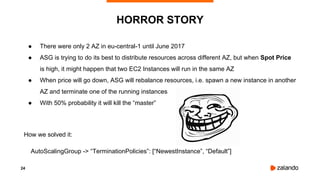 24
● There were only 2 AZ in eu-central-1 until June 2017
● ASG is trying to do its best to distribute resources across different AZ, but when Spot Price
is high, it might happen that two EC2 Instances will run in the same AZ
● When price will go down, ASG will rebalance resources, i.e. spawn a new instance in another
AZ and terminate one of the running instances
● With 50% probability it will kill the “master”
How we solved it:
AutoScalingGroup -> “TerminationPolicies”: [“NewestInstance”, “Default”]
HORROR STORY
 