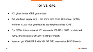 28
● IO1 gives better IOPS guarantees
● But you have to pay for it – the same size costs 25% more (or 9%
more for RDS). Plus you have to pay for provisioned IOPS
● For RDS minimum size of IO1 volume is 100 GB + 1000 provisioned
IOPS. It will cost you $14.90 + $119 per month
● You can get 1000 IOPS with 334 GB GP2 volume for $45.76/month
IO1 VS. GP2
 