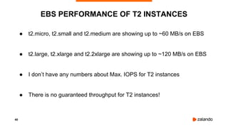 40
● t2.micro, t2.small and t2.medium are showing up to ~60 MB/s on EBS
● t2.large, t2.xlarge and t2.2xlarge are showing up to ~120 MB/s on EBS
● I don’t have any numbers about Max. IOPS for T2 instances
● There is no guaranteed throughput for T2 instances!
EBS PERFORMANCE OF T2 INSTANCES
 
