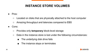 43
● Pros:
○ Located on disks that are physically attached to the host computer
○ Amazing throughput and latencies compared to EBS
● Cons:
○ Provides only temporary block-level storage
○ Data in the instance store is lost under the following circumstances:
■ The underlying disk drive fails
■ The instance stops or terminates
INSTANCE STORE VOLUMES
 