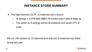 45
● For high-intensive OLTP, i3 instances are a rescue:
○ r4.2xlarge + 3.3TB EBS ($863.75/month) wasn’t able to keep up
○ The switch to i3.2xlarge solved all problems and saved 37% of
costs
We run ~40 clusters on i3 instances and only two i3 instances has failed
during last year.
INSTANCE STORE SUMMARY
 