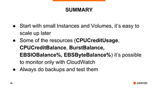 48
● Start with small Instances and Volumes, it’s easy to
scale up later
● Some of the resources (CPUCreditUsage,
CPUCreditBalance, BurstBalance,
EBSIOBalance%, EBSByteBalance%) it’s possible
to monitor only with CloudWatch
● Always do backups and test them
SUMMARY
 