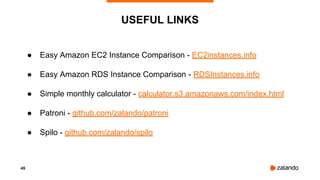 49
● Easy Amazon EC2 Instance Comparison - EC2instances.info
● Easy Amazon RDS Instance Comparison - RDSInstances.info
● Simple monthly calculator - calculator.s3.amazonaws.com/index.html
● Patroni - github.com/zalando/patroni
● Spilo - github.com/zalando/spilo
USEFUL LINKS
 
