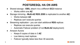 6
POSTGRESQL HA ON AWS
● Shared storage - EBS, attach it to a different EC2 Instance
○ Works within one AZ
● Storage mirroring - Multi-AZ RDS (EBS is replicated to another AZ)
○ Works between AZ
○ Replicas can’t execute queries
● Streaming replication - you can start additional RDS replicas
○ Replicas can execute queries
○ Automatic Failover problem (if not Multi-AZ deployment)
● Amazon Aurora
○ Keeps 6 copies of data in 3 AZ
○ Low latency read replicas
○ Failover typically takes less than 30 seconds.
 