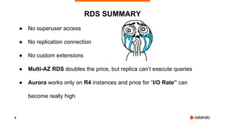 9
● No superuser access
● No replication connection
● No custom extensions
● Multi-AZ RDS doubles the price, but replica can’t execute queries
● Aurora works only on R4 instances and price for “I/O Rate” can
become really high
RDS SUMMARY
 