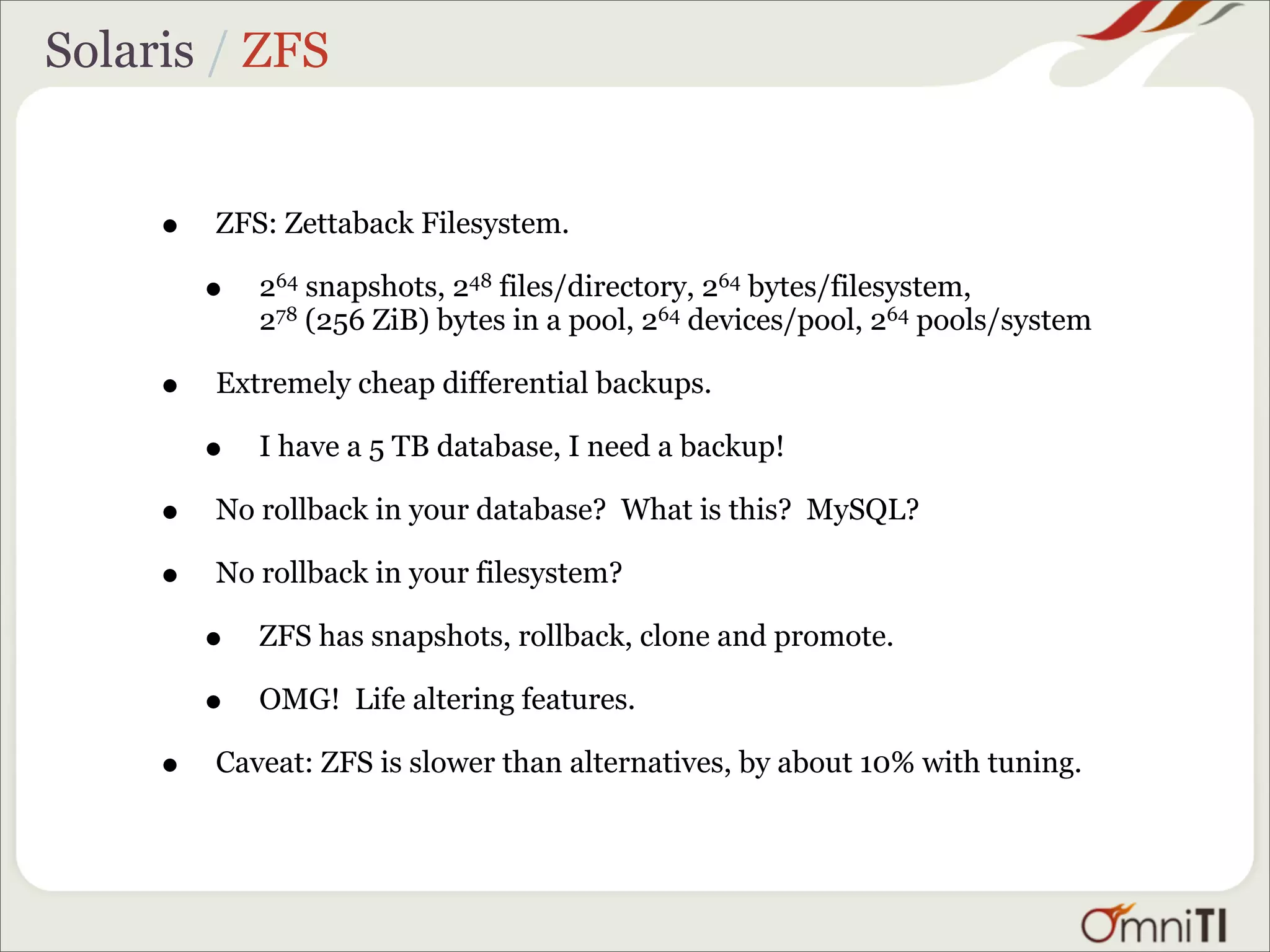 Solaris / ZFS


     •   ZFS: Zettaback Filesystem.

         •   264 snapshots, 248 files/directory, 264 bytes/filesystem,
             278 (256 ZiB) bytes in a pool, 264 devices/pool, 264 pools/system

     •   Extremely cheap differential backups.

         •   I have a 5 TB database, I need a backup!

     •   No rollback in your database? What is this? MySQL?

     •   No rollback in your filesystem?

         •   ZFS has snapshots, rollback, clone and promote.

         •   OMG! Life altering features.

     •   Caveat: ZFS is slower than alternatives, by about 10% with tuning.
 