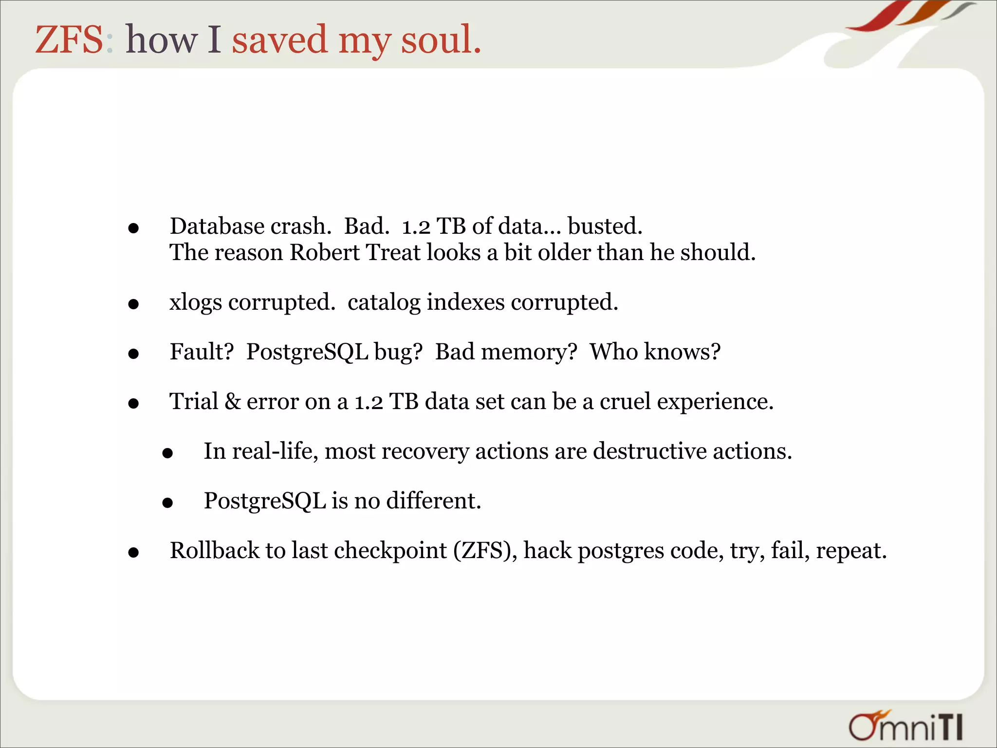 ZFS: how I saved my soul.



     •   Database crash. Bad. 1.2 TB of data... busted.
         The reason Robert Treat looks a bit older than he should.

     •   xlogs corrupted. catalog indexes corrupted.

     •   Fault? PostgreSQL bug? Bad memory? Who knows?

     •   Trial & error on a 1.2 TB data set can be a cruel experience.

         •   In real-life, most recovery actions are destructive actions.

         •   PostgreSQL is no different.

     •   Rollback to last checkpoint (ZFS), hack postgres code, try, fail, repeat.
 