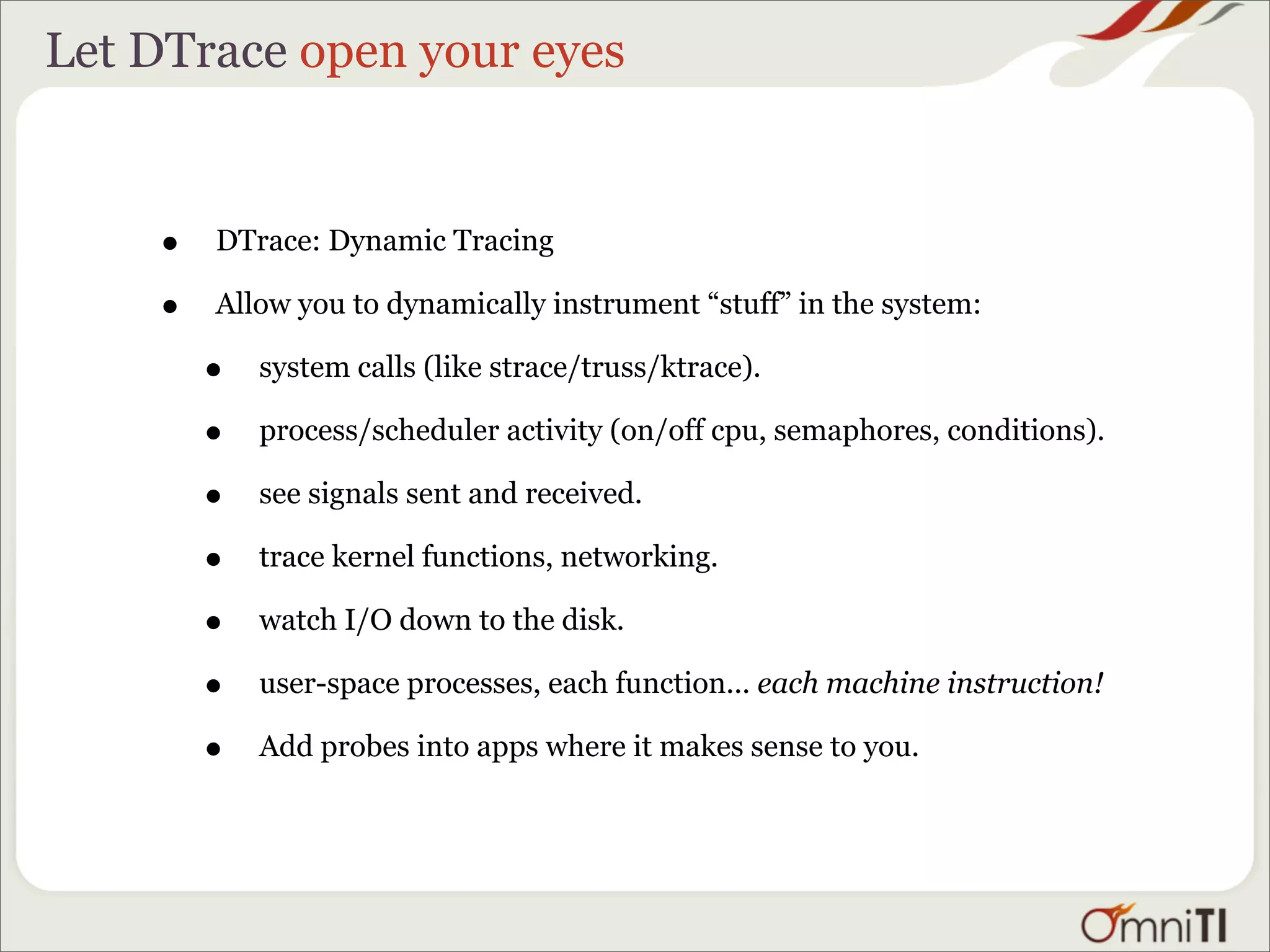 Let DTrace open your eyes


    •   DTrace: Dynamic Tracing

    •   Allow you to dynamically instrument “stuff” in the system:

        •   system calls (like strace/truss/ktrace).

        •   process/scheduler activity (on/off cpu, semaphores, conditions).

        •   see signals sent and received.

        •   trace kernel functions, networking.

        •   watch I/O down to the disk.

        •   user-space processes, each function... each machine instruction!

        •   Add probes into apps where it makes sense to you.
 