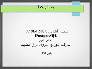 ‫خدا‬ ‫نام‬ ‫به‬
‫اطلاعاتی‬ ‫بانک‬ ‫با‬ ‫آشنایی‬ ‫سمینار‬
PostgreSQL
‫دوم‬ ‫بخش‬
‫مشهد‬ ‫برق‬ ‫نیروی‬ ‫توزیع‬ ‫شرکت‬
‫پاییز‬۱۳۹۴
 