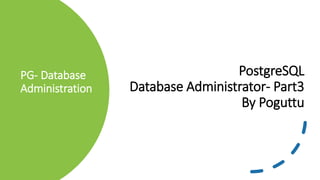 PG- Database
Administration
PostgreSQL
Database Administrator- Part3
By Poguttu
 