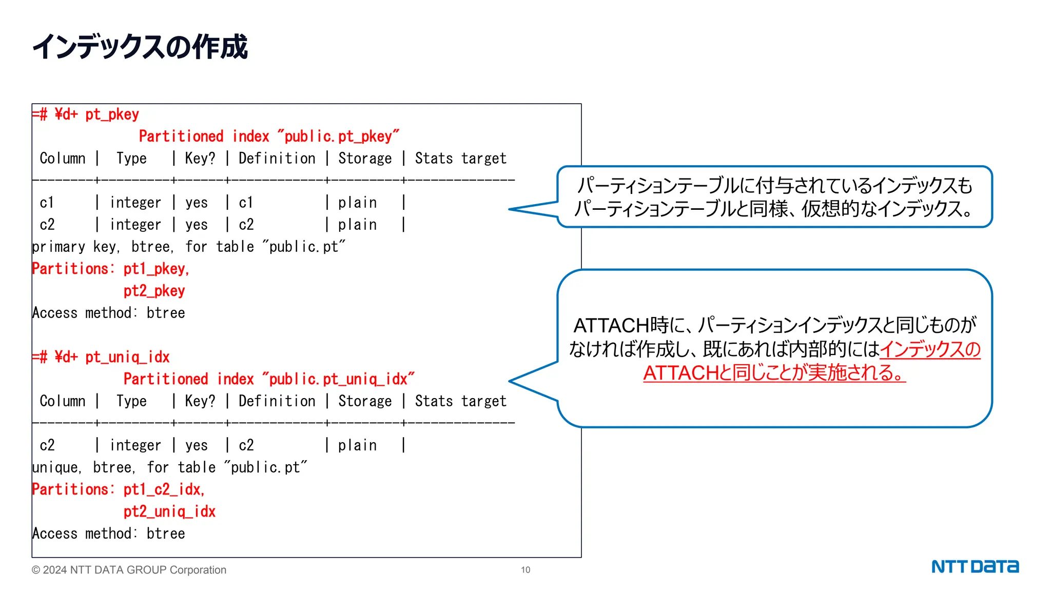 © 2024 NTT DATA GROUP Corporation 10
インデックスの作成
=# ¥d+ pt_pkey
Partitioned index "public.pt_pkey"
Column | Type | Key? | Definition | Storage | Stats target
--------+---------+------+------------+---------+--------------
c1 | integer | yes | c1 | plain |
c2 | integer | yes | c2 | plain |
primary key, btree, for table "public.pt"
Partitions: pt1_pkey,
pt2_pkey
Access method: btree
=# ¥d+ pt_uniq_idx
Partitioned index "public.pt_uniq_idx"
Column | Type | Key? | Definition | Storage | Stats target
--------+---------+------+------------+---------+--------------
c2 | integer | yes | c2 | plain |
unique, btree, for table "public.pt"
Partitions: pt1_c2_idx,
pt2_uniq_idx
Access method: btree
パーティションテーブルに付与されているインデックスも
パーティションテーブルと同様、仮想的なインデックス。
ATTACH時に、パーティションインデックスと同じものが
なければ作成し、既にあれば内部的にはインデックスの
ATTACHと同じことが実施される。
 