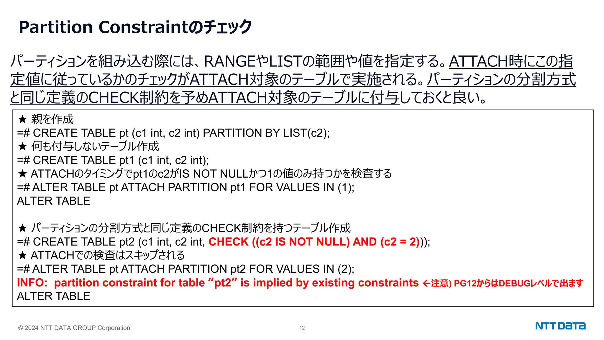 © 2024 NTT DATA GROUP Corporation 12
Partition Constraintのチェック
パーティションを組み込む際には、RANGEやLISTの範囲や値を指定する。ATTACH時にこの指
定値に従っているかのチェックがATTACH対象のテーブルで実施される。パーティションの分割方式
と同じ定義のCHECK制約を予めATTACH対象のテーブルに付与しておくと良い。
★ 親を作成
=# CREATE TABLE pt (c1 int, c2 int) PARTITION BY LIST(c2);
★ 何も付与しないテーブル作成
=# CREATE TABLE pt1 (c1 int, c2 int);
★ ATTACHのタイミングでpt1のc2がIS NOT NULLかつ1の値のみ持つかを検査する
=# ALTER TABLE pt ATTACH PARTITION pt1 FOR VALUES IN (1);
ALTER TABLE
★ パーティションの分割方式と同じ定義のCHECK制約を持つテーブル作成
=# CREATE TABLE pt2 (c1 int, c2 int, CHECK ((c2 IS NOT NULL) AND (c2 = 2)));
★ ATTACHでの検査はスキップされる
=# ALTER TABLE pt ATTACH PARTITION pt2 FOR VALUES IN (2);
INFO: partition constraint for table “pt2” is implied by existing constraints 注意) PG12からはDEBUGレベルで出ます
ALTER TABLE
 
