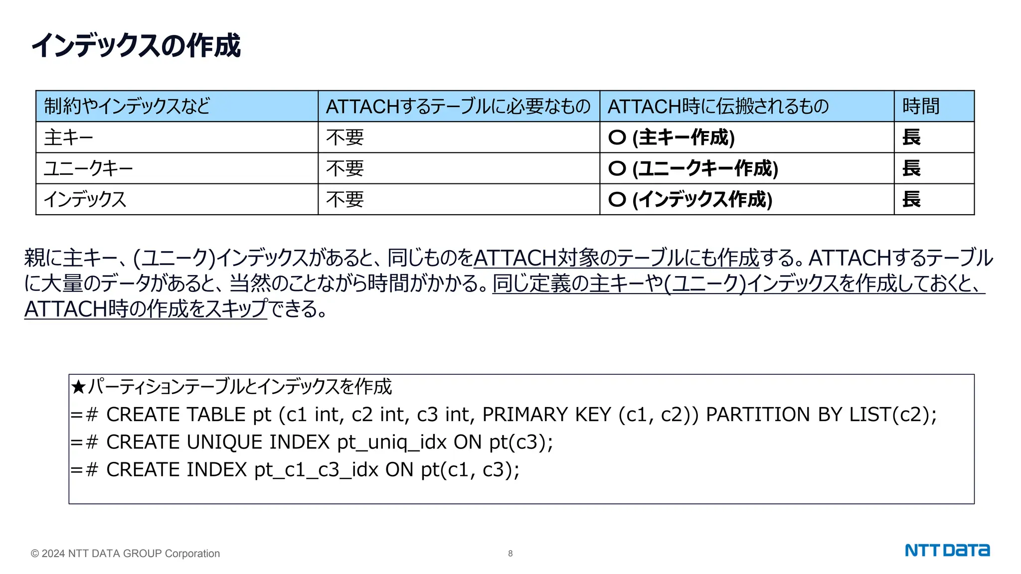 © 2024 NTT DATA GROUP Corporation 8
インデックスの作成
親に主キー、(ユニーク)インデックスがあると、同じものをATTACH対象のテーブルにも作成する。ATTACHするテーブル
に大量のデータがあると、当然のことながら時間がかかる。同じ定義の主キーや(ユニーク)インデックスを作成しておくと、
ATTACH時の作成をスキップできる。
★パーティションテーブルとインデックスを作成
=# CREATE TABLE pt (c1 int, c2 int, c3 int, PRIMARY KEY (c1, c2)) PARTITION BY LIST(c2);
=# CREATE UNIQUE INDEX pt_uniq_idx ON pt(c3);
=# CREATE INDEX pt_c1_c3_idx ON pt(c1, c3);
制約やインデックスなど ATTACHするテーブルに必要なもの ATTACH時に伝搬されるもの 時間
主キー 不要 〇 (主キー作成) 長
ユニークキー 不要 〇 (ユニークキー作成) 長
インデックス 不要 〇 (インデックス作成) 長
 