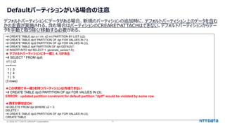 © 2024 NTT DATA GROUP Corporation 13
Defaultパーティションがいる場合の注意
デフォルトパーティションにデータがある場合、新規のパーティションの追加時に、デフォルトパーティション上のデータを含む
かの走査が実施される。含む場合はパーティションのCREAREやATTACHはできない。デフォルトパーティションからデー
タを手動で取り除く/移動する必要がある。
=# CREATE TABLE dpt (c1 int, c2 int) PARTITION BY LIST (c2);
=# CREATE TABLE dpt1 PARTITION OF dpt FOR VALUES IN (1);
=# CREATE TABLE dpt2 PARTITION OF dpt FOR VALUES IN (2);
=# CREATE TABLE dptf PARTITION OF dpt DEFAULT;
=# INSERT INTO dpt SELECT 1, generate_series(1,5);
★ デフォルトパーティションにキー値3, 4, 5がある
=# SELECT * FROM dptf;
c1 | c2
----+----
1 | 3
1 | 4
1 | 5
(3 rows)
★この状態でキー値3を持つパーティションは作成できない
=# CREATE TABLE dpt3 PARTITION OF dpt FOR VALUES IN (3);
ERROR: updated partition constraint for default partition "dptf" would be violated by some row
★消すか移せばOK
=# DELETE FROM dpt WHERE c2 = 3;
DELETE 1
=# CREATE TABLE dpt3 PARTITION OF dpt FOR VALUES IN (3);
CREATE TABLE
 
