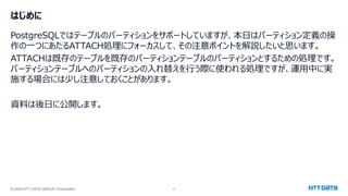 © 2024 NTT DATA GROUP Corporation 2
はじめに
PostgreSQLではテーブルのパーティションをサポートしていますが、本日はパーティション定義の操
作の一つにあたるATTACH処理にフォーカスして、その注意ポイントを解説したいと思います。
ATTACHは既存のテーブルを既存のパーティションテーブルのパーティションとするための処理です。
パーティションテーブルへのパーティションの入れ替えを行う際に使われる処理ですが、運用中に実
施する場合には少し注意しておくことがあります。
資料は後日に公開します。
 