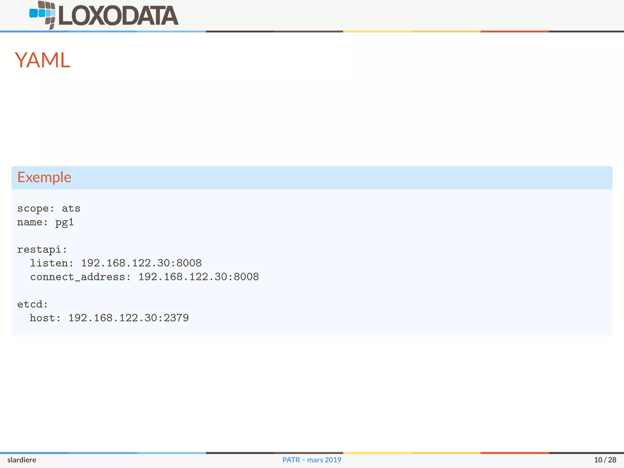 YAML
Exemple
scope: ats
name: pg1
restapi:
listen: 192.168.122.30:8008
connect_address: 192.168.122.30:8008
etcd:
host: 192.168.122.30:2379
slardiere PATR – mars 2019 10 / 28
 