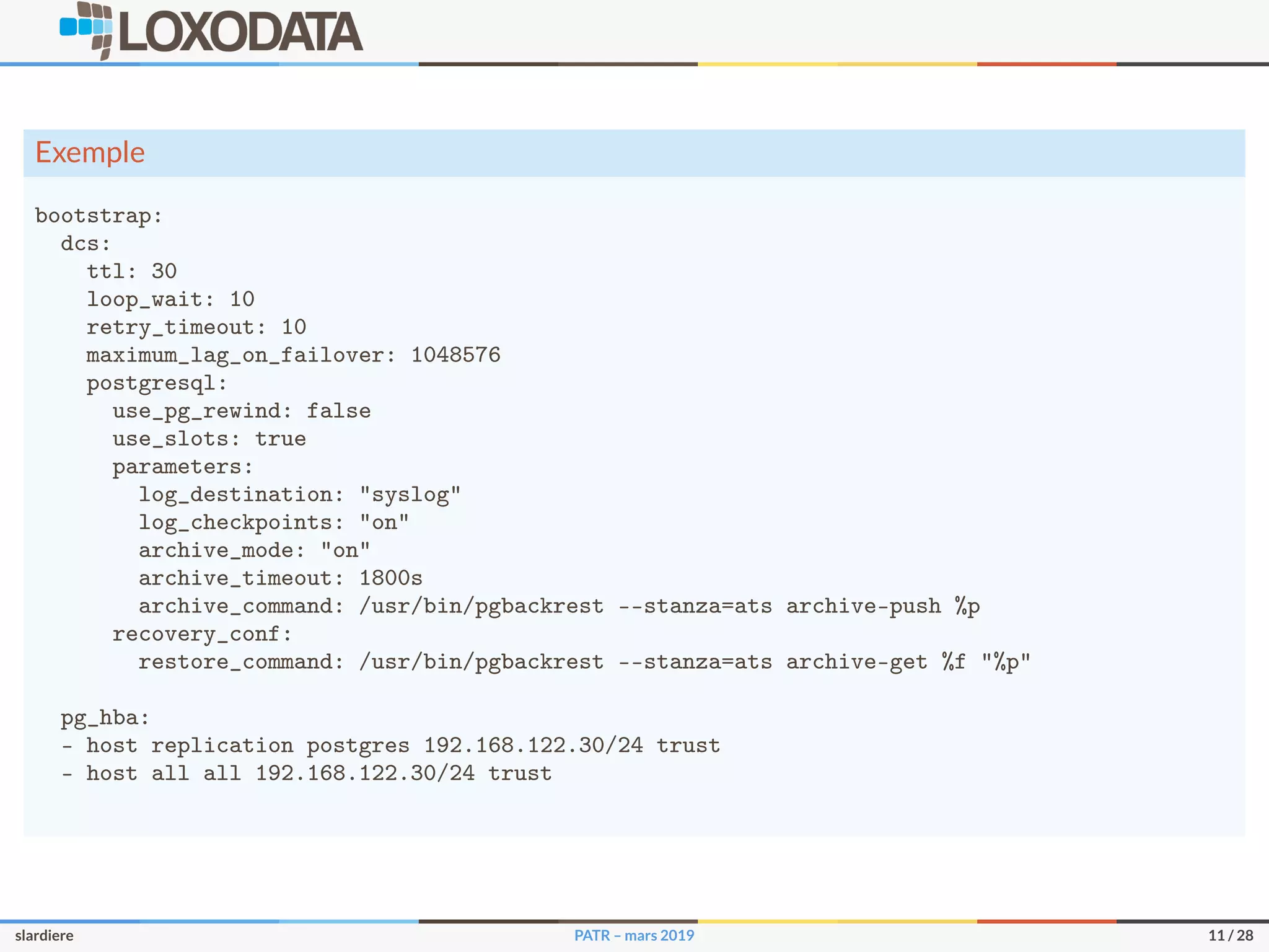 Exemple
bootstrap:
dcs:
ttl: 30
loop_wait: 10
retry_timeout: 10
maximum_lag_on_failover: 1048576
postgresql:
use_pg_rewind: false
use_slots: true
parameters:
log_destination: "syslog"
log_checkpoints: "on"
archive_mode: "on"
archive_timeout: 1800s
archive_command: /usr/bin/pgbackrest --stanza=ats archive-push %p
recovery_conf:
restore_command: /usr/bin/pgbackrest --stanza=ats archive-get %f "%p"
pg_hba:
- host replication postgres 192.168.122.30/24 trust
- host all all 192.168.122.30/24 trust
slardiere PATR – mars 2019 11 / 28
 