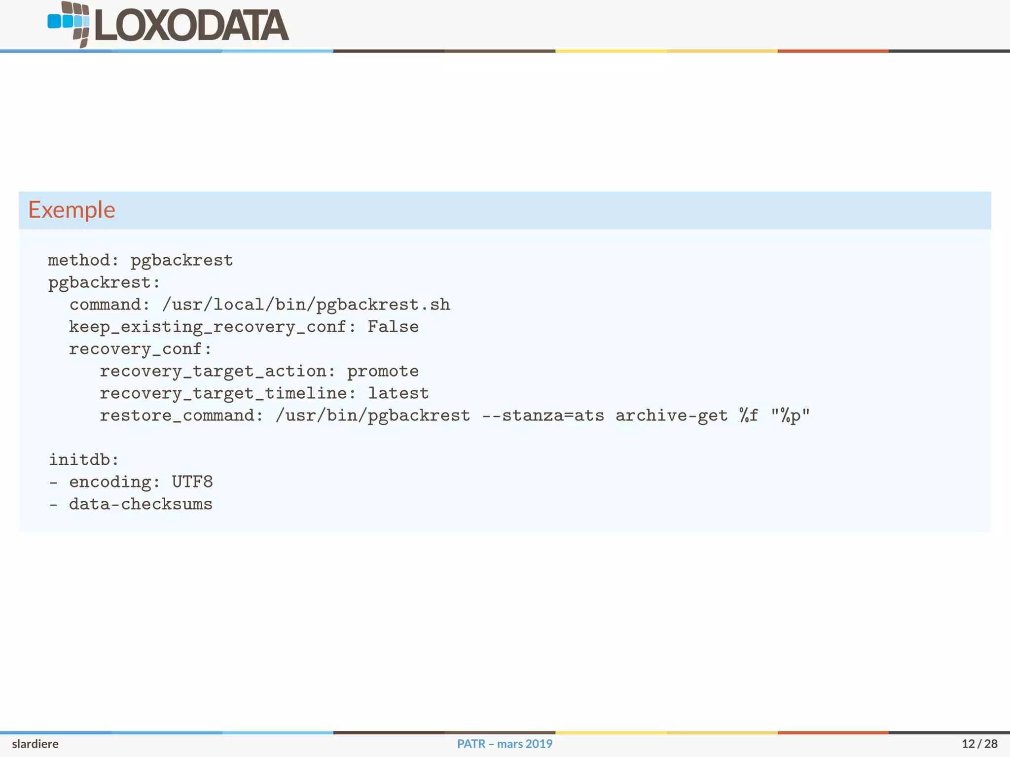 Exemple
method: pgbackrest
pgbackrest:
command: /usr/local/bin/pgbackrest.sh
keep_existing_recovery_conf: False
recovery_conf:
recovery_target_action: promote
recovery_target_timeline: latest
restore_command: /usr/bin/pgbackrest --stanza=ats archive-get %f "%p"
initdb:
- encoding: UTF8
- data-checksums
slardiere PATR – mars 2019 12 / 28
 