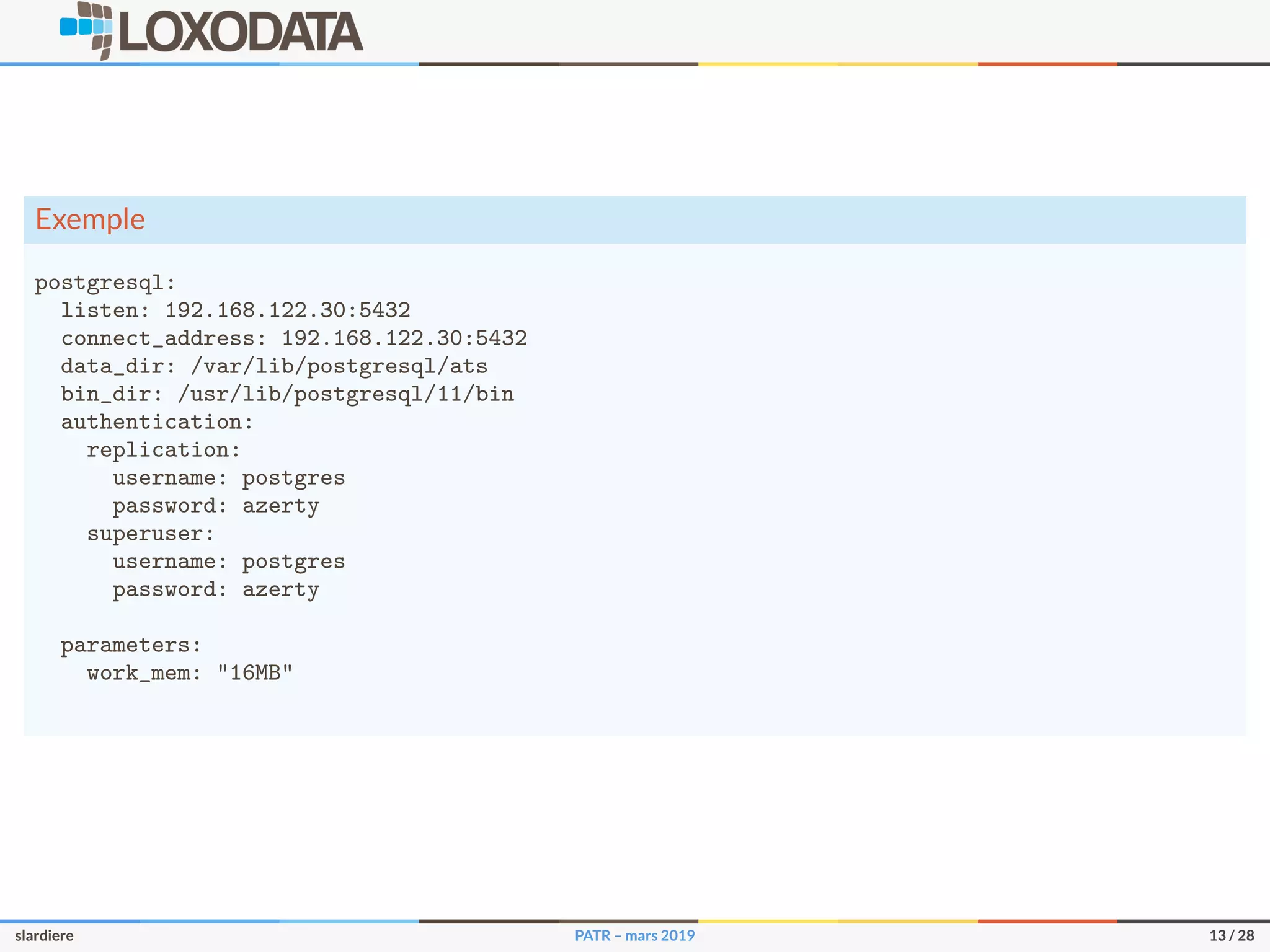 Exemple
postgresql:
listen: 192.168.122.30:5432
connect_address: 192.168.122.30:5432
data_dir: /var/lib/postgresql/ats
bin_dir: /usr/lib/postgresql/11/bin
authentication:
replication:
username: postgres
password: azerty
superuser:
username: postgres
password: azerty
parameters:
work_mem: "16MB"
slardiere PATR – mars 2019 13 / 28
 