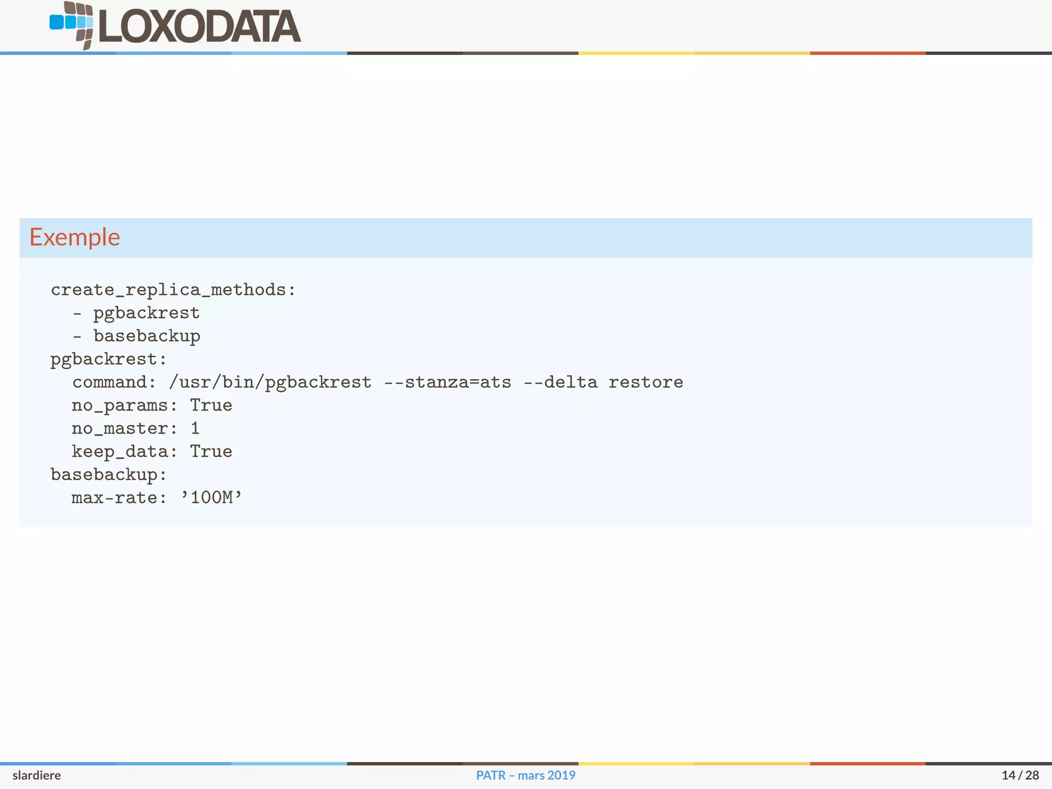 Exemple
create_replica_methods:
- pgbackrest
- basebackup
pgbackrest:
command: /usr/bin/pgbackrest --stanza=ats --delta restore
no_params: True
no_master: 1
keep_data: True
basebackup:
max-rate: ’100M’
slardiere PATR – mars 2019 14 / 28
 