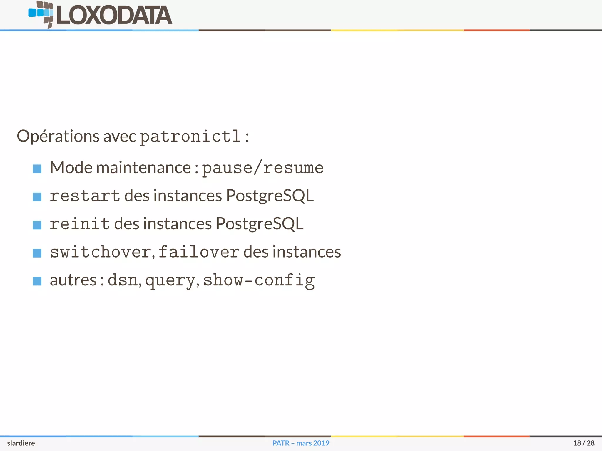 Opérations avec patronictl :
Mode maintenance : pause/resume
restart des instances PostgreSQL
reinit des instances PostgreSQL
switchover, failover des instances
autres : dsn, query, show-config
slardiere PATR – mars 2019 18 / 28
 
