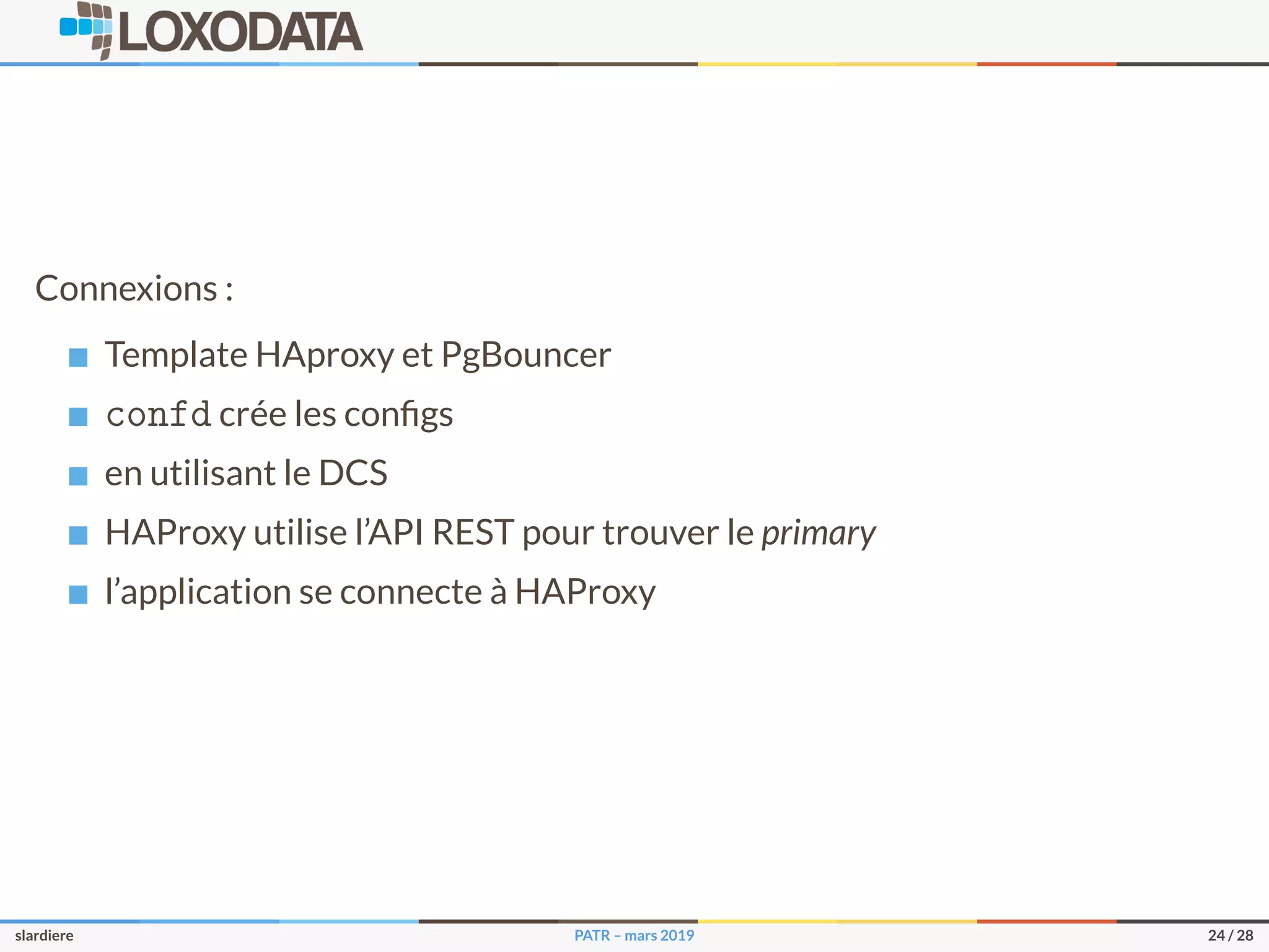 Connexions :
Template HAproxy et PgBouncer
confd crée les conﬁgs
en utilisant le DCS
HAProxy utilise l’API REST pour trouver le primary
l’application se connecte à HAProxy
slardiere PATR – mars 2019 24 / 28
 