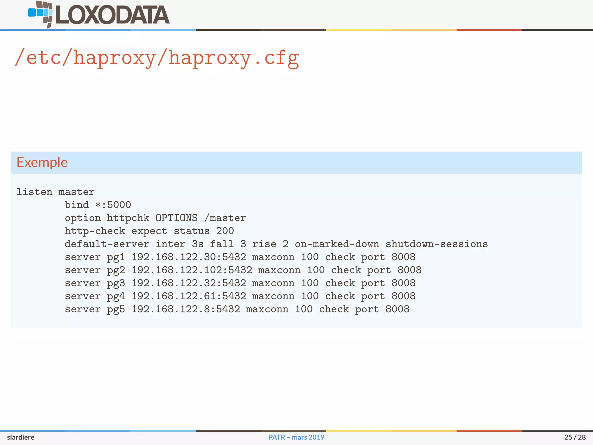 /etc/haproxy/haproxy.cfg
Exemple
listen master
bind *:5000
option httpchk OPTIONS /master
http-check expect status 200
default-server inter 3s fall 3 rise 2 on-marked-down shutdown-sessions
server pg1 192.168.122.30:5432 maxconn 100 check port 8008
server pg2 192.168.122.102:5432 maxconn 100 check port 8008
server pg3 192.168.122.32:5432 maxconn 100 check port 8008
server pg4 192.168.122.61:5432 maxconn 100 check port 8008
server pg5 192.168.122.8:5432 maxconn 100 check port 8008
slardiere PATR – mars 2019 25 / 28
 