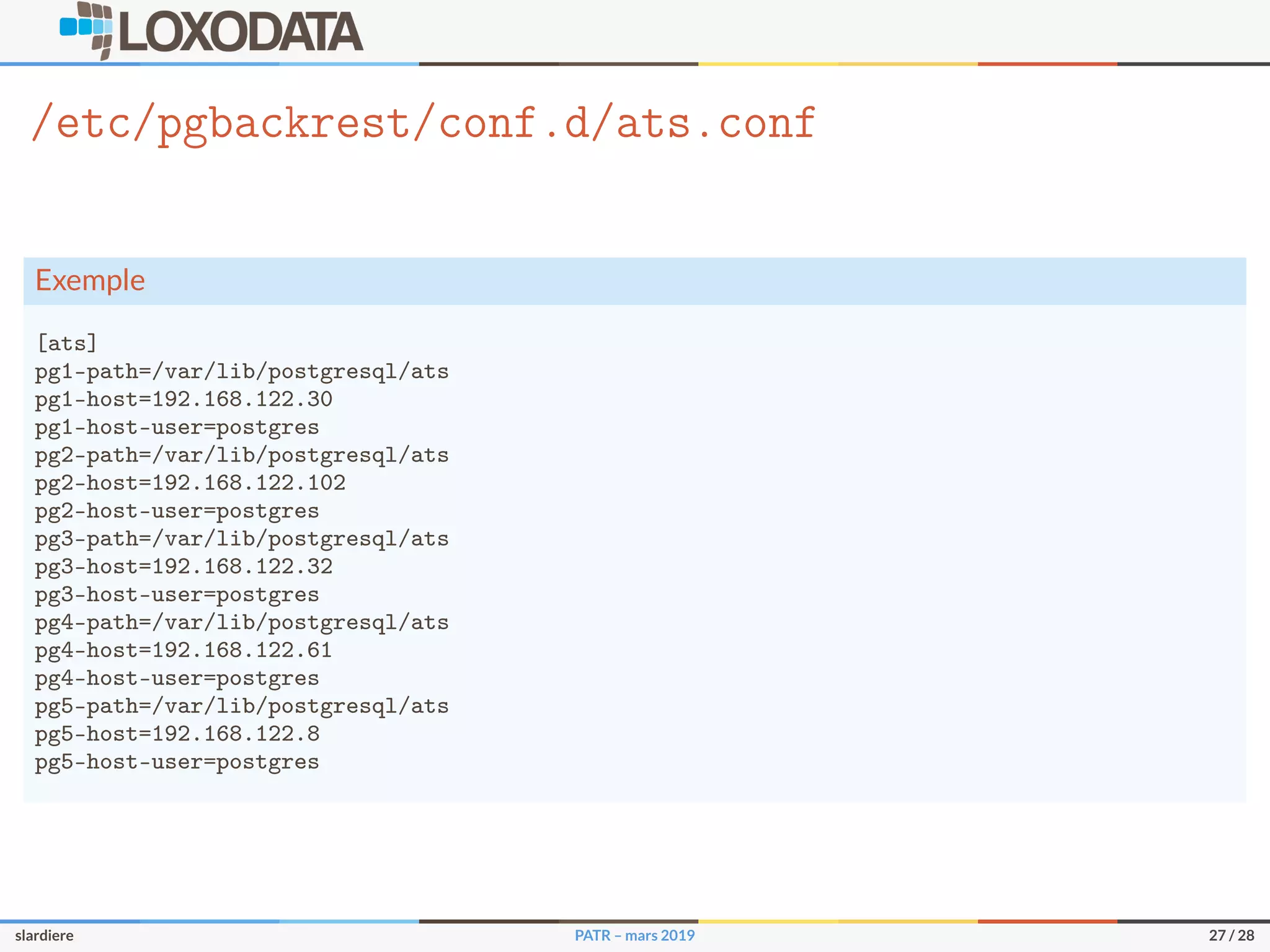 /etc/pgbackrest/conf.d/ats.conf
Exemple
[ats]
pg1-path=/var/lib/postgresql/ats
pg1-host=192.168.122.30
pg1-host-user=postgres
pg2-path=/var/lib/postgresql/ats
pg2-host=192.168.122.102
pg2-host-user=postgres
pg3-path=/var/lib/postgresql/ats
pg3-host=192.168.122.32
pg3-host-user=postgres
pg4-path=/var/lib/postgresql/ats
pg4-host=192.168.122.61
pg4-host-user=postgres
pg5-path=/var/lib/postgresql/ats
pg5-host=192.168.122.8
pg5-host-user=postgres
slardiere PATR – mars 2019 27 / 28
 