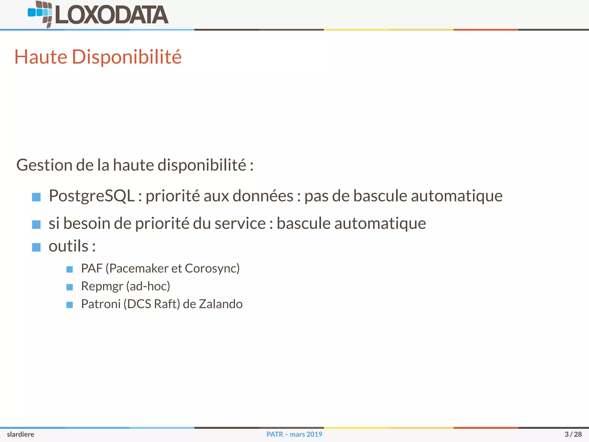 Haute Disponibilité
Gestion de la haute disponibilité :
PostgreSQL : priorité aux données : pas de bascule automatique
si besoin de priorité du service : bascule automatique
outils :
PAF (Pacemaker et Corosync)
Repmgr (ad-hoc)
Patroni (DCS Raft) de Zalando
slardiere PATR – mars 2019 3 / 28
 
