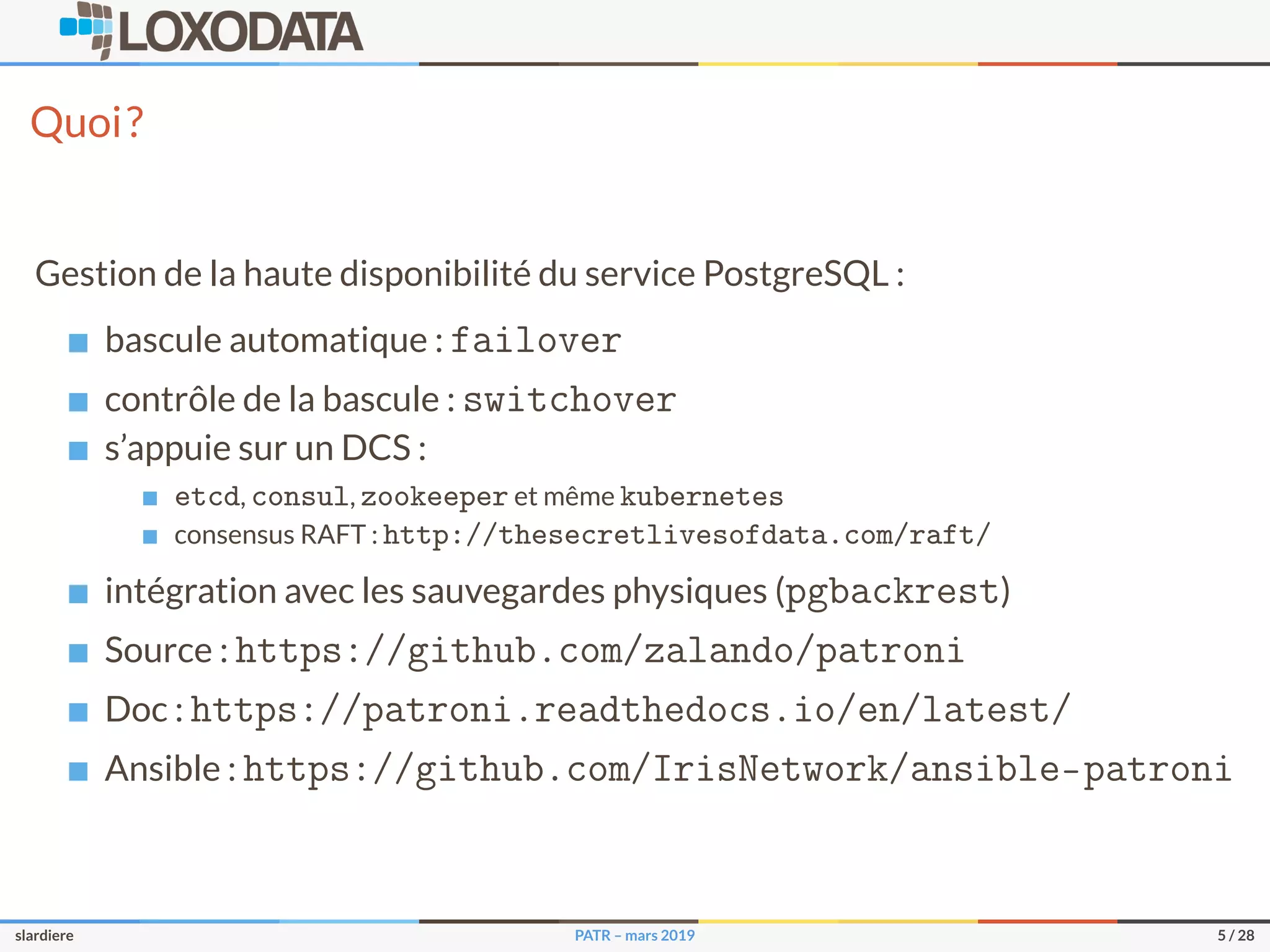 Quoi?
Gestion de la haute disponibilité du service PostgreSQL :
bascule automatique : failover
contrôle de la bascule : switchover
s’appuie sur un DCS :
etcd, consul, zookeeper et même kubernetes
consensus RAFT : http://thesecretlivesofdata.com/raft/
intégration avec les sauvegardes physiques (pgbackrest)
Source : https://github.com/zalando/patroni
Doc : https://patroni.readthedocs.io/en/latest/
Ansible : https://github.com/IrisNetwork/ansible-patroni
slardiere PATR – mars 2019 5 / 28
 