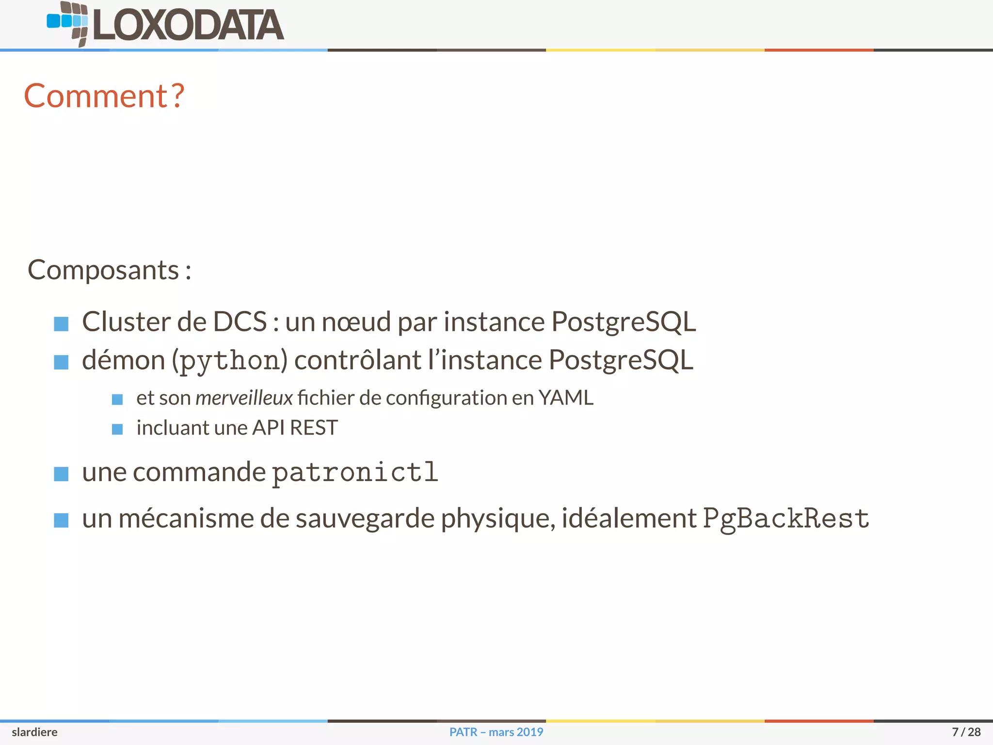 Comment?
Composants :
Cluster de DCS : un nœud par instance PostgreSQL
démon (python) contrôlant l’instance PostgreSQL
et son merveilleux ﬁchier de conﬁguration en YAML
incluant une API REST
une commande patronictl
un mécanisme de sauvegarde physique, idéalement PgBackRest
slardiere PATR – mars 2019 7 / 28
 