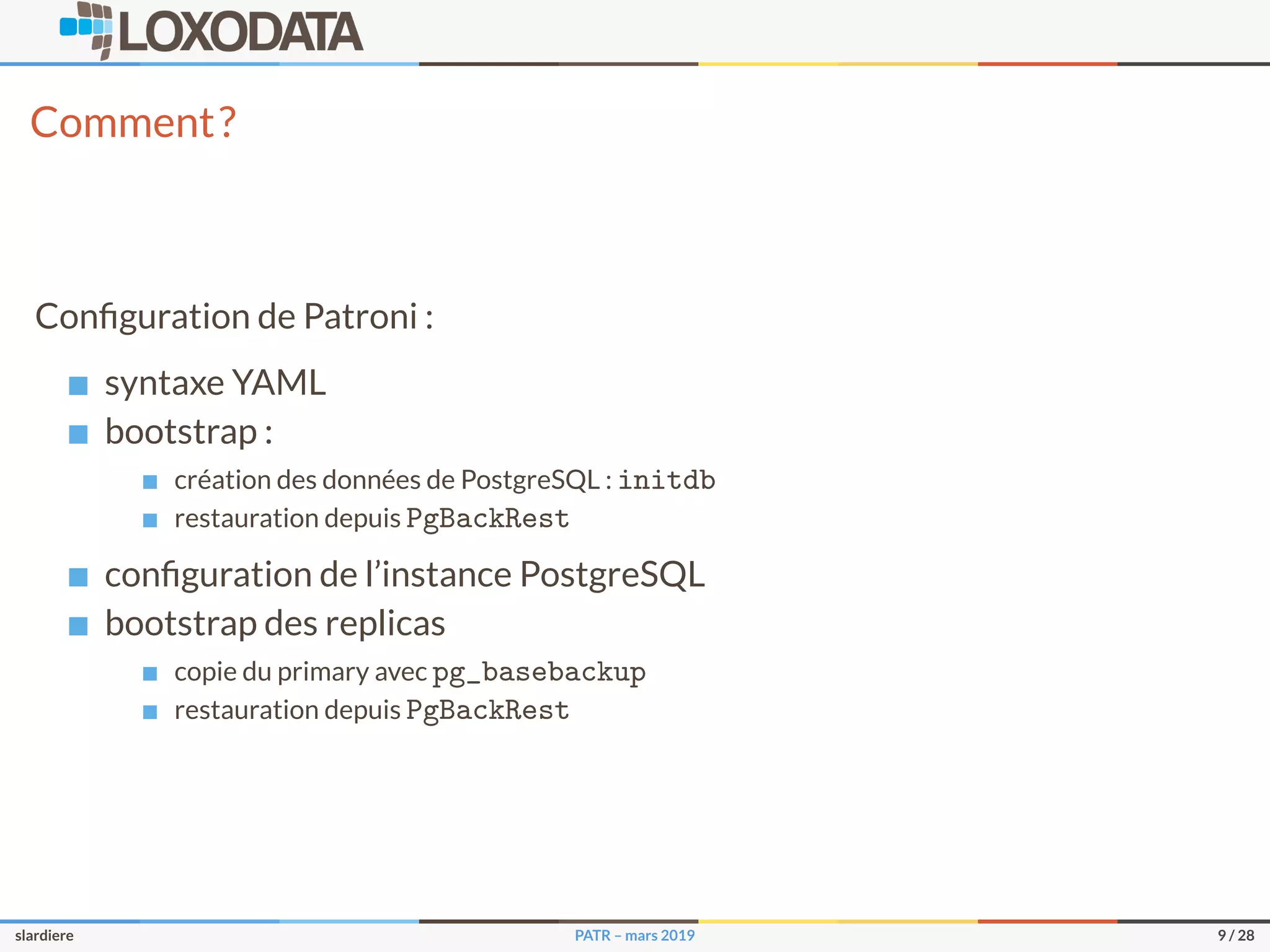 Comment?
Conﬁguration de Patroni :
syntaxe YAML
bootstrap :
création des données de PostgreSQL : initdb
restauration depuis PgBackRest
conﬁguration de l’instance PostgreSQL
bootstrap des replicas
copie du primary avec pg_basebackup
restauration depuis PgBackRest
slardiere PATR – mars 2019 9 / 28
 