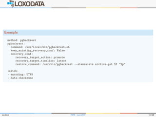 Exemple
method: pgbackrest
pgbackrest:
command: /usr/local/bin/pgbackrest.sh
keep_existing_recovery_conf: False
recovery_conf:
recovery_target_action: promote
recovery_target_timeline: latest
restore_command: /usr/bin/pgbackrest --stanza=ats archive-get %f "%p"
initdb:
- encoding: UTF8
- data-checksums
slardiere PATR – mars 2019 12 / 28
 
