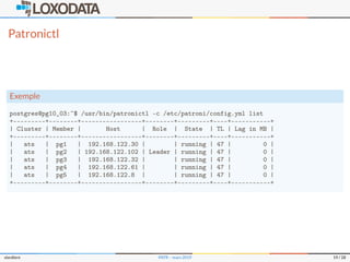 Patronictl
Exemple
postgres@pg10_03:~$ /usr/bin/patronictl -c /etc/patroni/config.yml list
+---------+--------+-----------------+--------+---------+----+-----------+
| Cluster | Member | Host | Role | State | TL | Lag in MB |
+---------+--------+-----------------+--------+---------+----+-----------+
| ats | pg1 | 192.168.122.30 | | running | 47 | 0 |
| ats | pg2 | 192.168.122.102 | Leader | running | 47 | 0 |
| ats | pg3 | 192.168.122.32 | | running | 47 | 0 |
| ats | pg4 | 192.168.122.61 | | running | 47 | 0 |
| ats | pg5 | 192.168.122.8 | | running | 47 | 0 |
+---------+--------+-----------------+--------+---------+----+-----------+
slardiere PATR – mars 2019 19 / 28
 